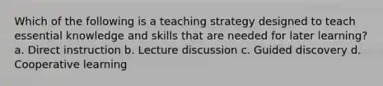 Which of the following is a teaching strategy designed to teach essential knowledge and skills that are needed for later learning? a. Direct instruction b. Lecture discussion c. Guided discovery d. Cooperative learning