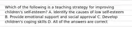 Which of the following is a teaching strategy for improving children's self-esteem? A. Identify the causes of low self-esteem B. Provide emotional support and social approval C. Develop children's coping skills D. All of the answers are correct