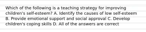 Which of the following is a teaching strategy for improving children's self-esteem? A. Identify the causes of low self-esteem B. Provide emotional support and social approval C. Develop children's coping skills D. All of the answers are correct