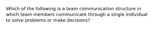 Which of the following is a team communication structure in which team members communicate through a single individual to solve problems or make decisions?