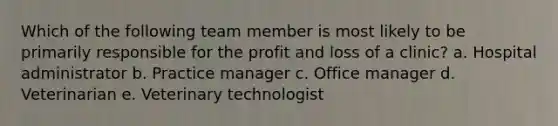 Which of the following team member is most likely to be primarily responsible for the profit and loss of a clinic? a. Hospital administrator b. Practice manager c. Office manager d. Veterinarian e. Veterinary technologist