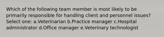 Which of the following team member is most likely to be primarily responsible for handling client and personnel issues? Select one: a.Veterinarian b.Practice manager c.Hospital administrator d.Office manager e.Veterinary technologist