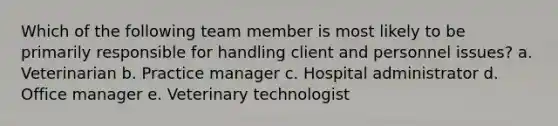 Which of the following team member is most likely to be primarily responsible for handling client and personnel issues? a. Veterinarian b. Practice manager c. Hospital administrator d. Office manager e. Veterinary technologist