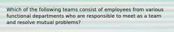 Which of the following teams consist of employees from various functional departments who are responsible to meet as a team and resolve mutual problems?