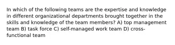 In which of the following teams are the expertise and knowledge in different organizational departments brought together in the skills and knowledge of the team members? A) top management team B) task force C) self-managed work team D) cross-functional team