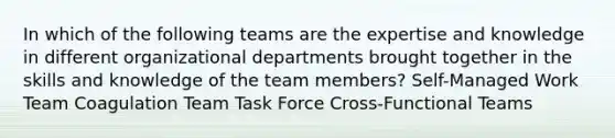 In which of the following teams are the expertise and knowledge in different organizational departments brought together in the skills and knowledge of the team members? Self-Managed Work Team Coagulation Team Task Force Cross-Functional Teams