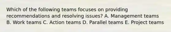 Which of the following teams focuses on providing recommendations and resolving issues? A. Management teams B. Work teams C. Action teams D. Parallel teams E. Project teams