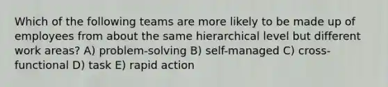 Which of the following teams are more likely to be made up of employees from about the same hierarchical level but different work areas? A) problem-solving B) self-managed C) cross-functional D) task E) rapid action