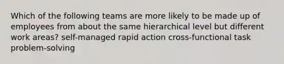 Which of the following teams are more likely to be made up of employees from about the same hierarchical level but different work areas? self-managed rapid action cross-functional task problem-solving