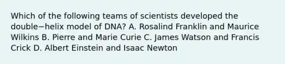 Which of the following teams of scientists developed the double−helix model of DNA? A. Rosalind Franklin and Maurice Wilkins B. Pierre and Marie Curie C. James Watson and Francis Crick D. Albert Einstein and Isaac Newton