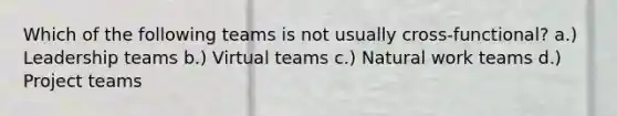 Which of the following teams is not usually cross-functional? a.) Leadership teams b.) Virtual teams c.) Natural work teams d.) Project teams