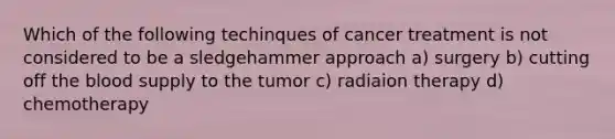 Which of the following techinques of cancer treatment is not considered to be a sledgehammer approach a) surgery b) cutting off <a href='https://www.questionai.com/knowledge/k7oXMfj7lk-the-blood' class='anchor-knowledge'>the blood</a> supply to the tumor c) radiaion therapy d) chemotherapy