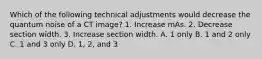 Which of the following technical adjustments would decrease the quantum noise of a CT image? 1. Increase mAs. 2. Decrease section width. 3. Increase section width. A. 1 only B. 1 and 2 only C. 1 and 3 only D. 1, 2, and 3