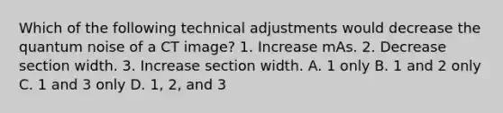 Which of the following technical adjustments would decrease the quantum noise of a CT image? 1. Increase mAs. 2. Decrease section width. 3. Increase section width. A. 1 only B. 1 and 2 only C. 1 and 3 only D. 1, 2, and 3