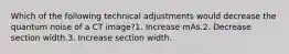 Which of the following technical adjustments would decrease the quantum noise of a CT image?1. Increase mAs.2. Decrease section width.3. Increase section width.