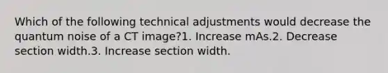 Which of the following technical adjustments would decrease the quantum noise of a CT image?1. Increase mAs.2. Decrease section width.3. Increase section width.