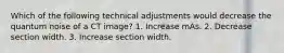 Which of the following technical adjustments would decrease the quantum noise of a CT image? 1. Increase mAs. 2. Decrease section width. 3. Increase section width.