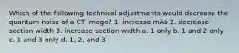 Which of the following technical adjustments would decrease the quantum noise of a CT image? 1. increase mAs 2. decrease section width 3. increase section width a. 1 only b. 1 and 2 only c. 1 and 3 only d. 1, 2, and 3