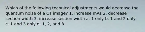 Which of the following technical adjustments would decrease the quantum noise of a CT image? 1. increase mAs 2. decrease section width 3. increase section width a. 1 only b. 1 and 2 only c. 1 and 3 only d. 1, 2, and 3