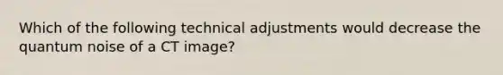 Which of the following technical adjustments would decrease the quantum noise of a CT image?