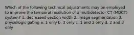 Which of the following technical adjustments may be employed to improve the temporal resolution of a multidetector CT (MDCT) system? 1. decreased section width 2. image segmentation 3. physiologic gating a. 1 only b. 3 only c. 1 and 2 only d. 2 and 3 only