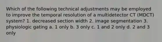 Which of the following technical adjustments may be employed to improve the temporal resolution of a multidetector CT (MDCT) system? 1. decreased section width 2. image segmentation 3. physiologic gating a. 1 only b. 3 only c. 1 and 2 only d. 2 and 3 only