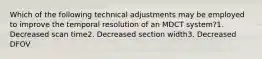 Which of the following technical adjustments may be employed to improve the temporal resolution of an MDCT system?1. Decreased scan time2. Decreased section width3. Decreased DFOV