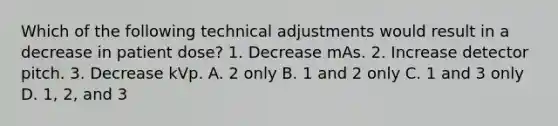 Which of the following technical adjustments would result in a decrease in patient dose? 1. Decrease mAs. 2. Increase detector pitch. 3. Decrease kVp. A. 2 only B. 1 and 2 only C. 1 and 3 only D. 1, 2, and 3