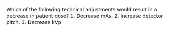 Which of the following technical adjustments would result in a decrease in patient dose? 1. Decrease mAs. 2. Increase detector pitch. 3. Decrease kVp.