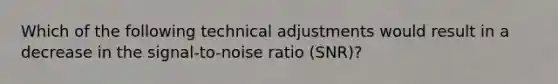 Which of the following technical adjustments would result in a decrease in the signal-to-noise ratio (SNR)?