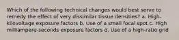 Which of the following technical changes would best serve to remedy the effect of very dissimilar tissue densities? a. High-kilovoltage exposure factors b. Use of a small focal spot c. High milliampere-seconds exposure factors d. Use of a high-ratio grid