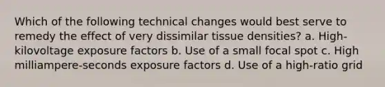 Which of the following technical changes would best serve to remedy the effect of very dissimilar tissue densities? a. High-kilovoltage exposure factors b. Use of a small focal spot c. High milliampere-seconds exposure factors d. Use of a high-ratio grid