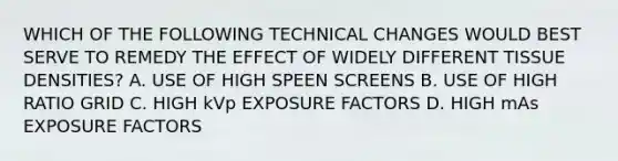 WHICH OF THE FOLLOWING TECHNICAL CHANGES WOULD BEST SERVE TO REMEDY THE EFFECT OF WIDELY DIFFERENT TISSUE DENSITIES? A. USE OF HIGH SPEEN SCREENS B. USE OF HIGH RATIO GRID C. HIGH kVp EXPOSURE FACTORS D. HIGH mAs EXPOSURE FACTORS