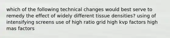 which of the following technical changes would best serve to remedy the effect of widely different tissue densities? using of intensifying screens use of high ratio grid high kvp factors high mas factors