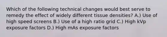 Which of the following technical changes would best serve to remedy the effect of widely different tissue densities? A.) Use of high speed screens B.) Use of a high ratio grid C.) High kVp exposure factors D.) High mAs exposure factors