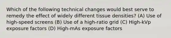 Which of the following technical changes would best serve to remedy the effect of widely different tissue densities? (A) Use of high-speed screens (B) Use of a high-ratio grid (C) High-kVp exposure factors (D) High-mAs exposure factors