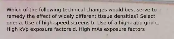 Which of the following technical changes would best serve to remedy the effect of widely different tissue densities? Select one: a. Use of high-speed screens b. Use of a high-ratio grid c. High kVp exposure factors d. High mAs exposure factors