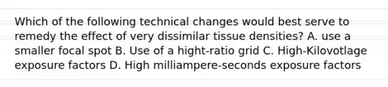 Which of the following technical changes would best serve to remedy the effect of very dissimilar tissue densities? A. use a smaller focal spot B. Use of a hight-ratio grid C. High-Kilovotlage exposure factors D. High milliampere-seconds exposure factors