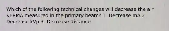 Which of the following technical changes will decrease the air KERMA measured in the primary beam? 1. Decrease mA 2. Decrease kVp 3. Decrease distance