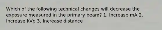 Which of the following technical changes will decrease the exposure measured in the primary beam? 1. Increase mA 2. Increase kVp 3. Increase distance