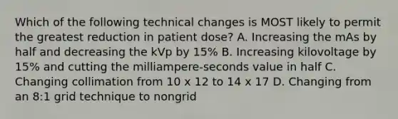 Which of the following technical changes is MOST likely to permit the greatest reduction in patient dose? A. Increasing the mAs by half and decreasing the kVp by 15% B. Increasing kilovoltage by 15% and cutting the milliampere-seconds value in half C. Changing collimation from 10 x 12 to 14 x 17 D. Changing from an 8:1 grid technique to nongrid