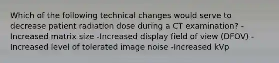 Which of the following technical changes would serve to decrease patient radiation dose during a CT examination? -Increased matrix size -Increased display field of view (DFOV) -Increased level of tolerated image noise -Increased kVp