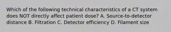 Which of the following technical characteristics of a CT system does NOT directly affect patient dose? A. Source-to-detector distance B. Filtration C. Detector efficiency D. Filament size