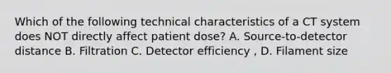 Which of the following technical characteristics of a CT system does NOT directly affect patient dose? A. Source-to-detector distance B. Filtration C. Detector efficiency , D. Filament size