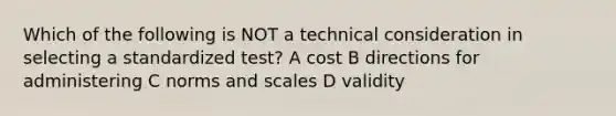 Which of the following is NOT a technical consideration in selecting a standardized test? A cost B directions for administering C norms and scales D validity