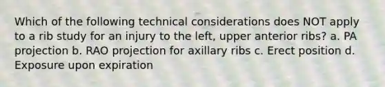 Which of the following technical considerations does NOT apply to a rib study for an injury to the left, upper anterior ribs? a. PA projection b. RAO projection for axillary ribs c. Erect position d. Exposure upon expiration