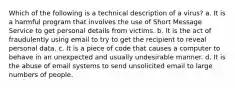 Which of the following is a technical description of a virus? a. It is a harmful program that involves the use of Short Message Service to get personal details from victims. b. It is the act of fraudulently using email to try to get the recipient to reveal personal data. c. It is a piece of code that causes a computer to behave in an unexpected and usually undesirable manner. d. It is the abuse of email systems to send unsolicited email to large numbers of people.