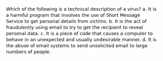 Which of the following is a technical description of a virus? a. It is a harmful program that involves the use of Short Message Service to get personal details from victims. b. It is the act of fraudulently using email to try to get the recipient to reveal personal data. c. It is a piece of code that causes a computer to behave in an unexpected and usually undesirable manner. d. It is the abuse of email systems to send unsolicited email to large numbers of people.