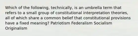 Which of the following, technically, is an umbrella term that refers to a small group of constitutional interpretation theories, all of which share a common belief that constitutional provisions have a fixed meaning? Patriotism Federalism Socialism Originalism