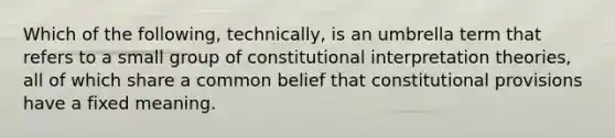 Which of the following, technically, is an umbrella term that refers to a small group of constitutional interpretation theories, all of which share a common belief that constitutional provisions have a fixed meaning.